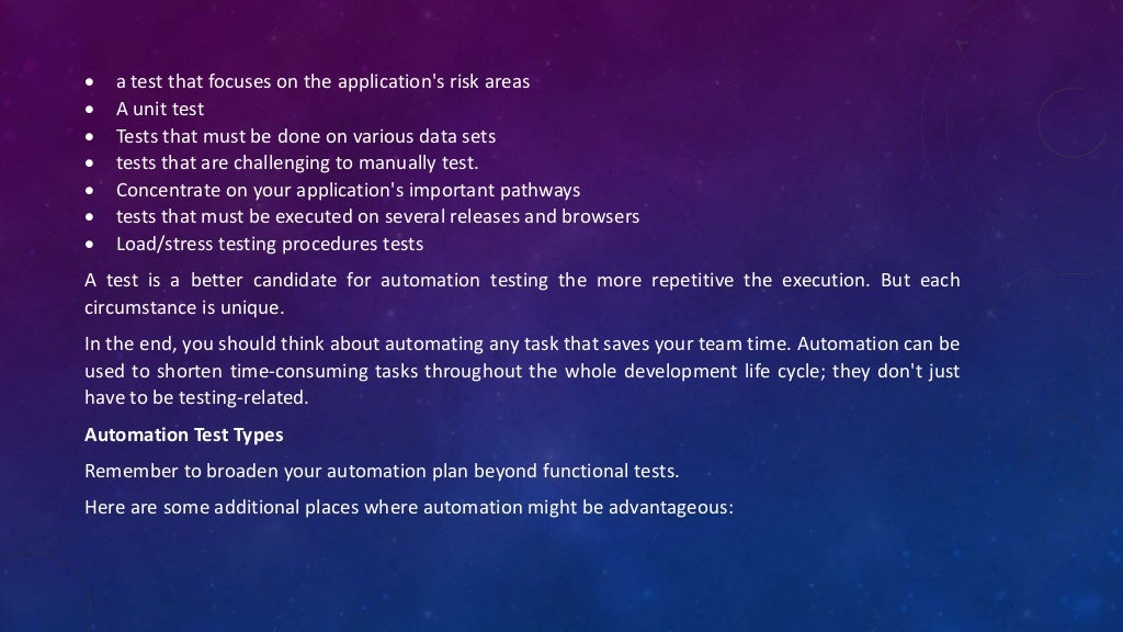  a test that focuses on the application's risk areas
 A unit test
 Tests that must be done on various data sets
 tests that are challenging to manually test.
 Concentrate on your application's important pathways
 tests that must be executed on several releases and browsers
 Load/stress testing procedures tests
A test is a better candidate for automation testing the more repetitive the execution. But each
circumstance is unique.
In the end, you should think about automating any task that saves your team time. Automation can be
used to shorten time-consuming tasks throughout the whole development life cycle; they don't just
have to be testing-related.
Automation Test Types
Remember to broaden your automation plan beyond functional tests.
Here are some additional places where automation might be advantageous:
 