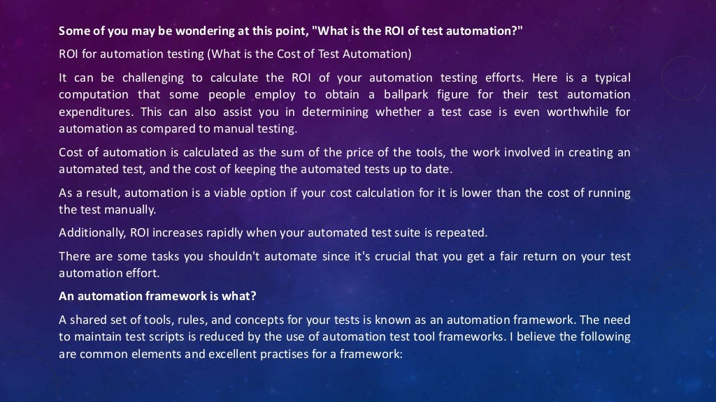 Some of you may be wondering at this point, "What is the ROI of test automation?"
ROI for automation testing (What is the Cost of Test Automation)
It can be challenging to calculate the ROI of your automation testing efforts. Here is a typical
computation that some people employ to obtain a ballpark figure for their test automation
expenditures. This can also assist you in determining whether a test case is even worthwhile for
automation as compared to manual testing.
Cost of automation is calculated as the sum of the price of the tools, the work involved in creating an
automated test, and the cost of keeping the automated tests up to date.
As a result, automation is a viable option if your cost calculation for it is lower than the cost of running
the test manually.
Additionally, ROI increases rapidly when your automated test suite is repeated.
There are some tasks you shouldn't automate since it's crucial that you get a fair return on your test
automation effort.
An automation framework is what?
A shared set of tools, rules, and concepts for your tests is known as an automation framework. The need
to maintain test scripts is reduced by the use of automation test tool frameworks. I believe the following
are common elements and excellent practises for a framework:
 