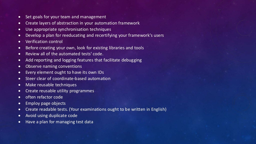  Set goals for your team and management
 Create layers of abstraction in your automation framework
 Use appropriate synchronisation techniques
 Develop a plan for reeducating and recertifying your framework's users
 Verification control
 Before creating your own, look for existing libraries and tools
 Review all of the automated tests' code.
 Add reporting and logging features that facilitate debugging
 Observe naming conventions
 Every element ought to have its own IDs
 Steer clear of coordinate-based automation
 Make reusable techniques
 Create reusable utility programmes
 often refactor code
 Employ page objects
 Create readable tests. (Your examinations ought to be written in English)
 Avoid using duplicate code
 Have a plan for managing test data
 