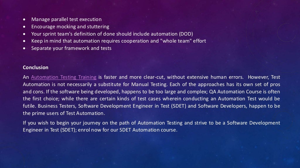  Manage parallel test execution
 Encourage mocking and stuttering
 Your sprint team's definition of done should include automation (DOD)
 Keep in mind that automation requires cooperation and "whole team" effort
 Separate your framework and tests
Conclusion
An Automation Testing Training is faster and more clear-cut, without extensive human errors. However, Test
Automation is not necessarily a substitute for Manual Testing. Each of the approaches has its own set of pros
and cons. If the software being developed, happens to be too large and complex; QA Automation Course is often
the first choice; while there are certain kinds of test cases wherein conducting an Automation Test would be
futile. Business Testers, Software Development Engineer in Test (SDET) and Software Developers, happen to be
the prime users of Test Automation.
If you wish to begin your journey on the path of Automation Testing and strive to be a Software Development
Engineer in Test (SDET); enrol now for our SDET Automation course.
 