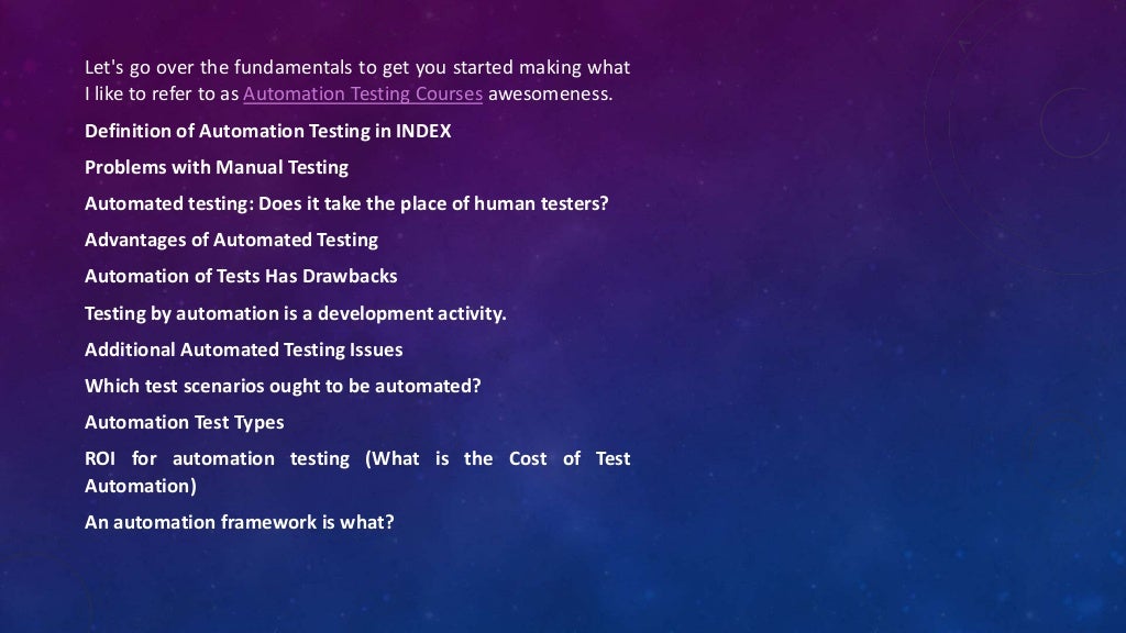 Let's go over the fundamentals to get you started making what
I like to refer to as Automation Testing Courses awesomeness.
Definition of Automation Testing in INDEX
Problems with Manual Testing
Automated testing: Does it take the place of human testers?
Advantages of Automated Testing
Automation of Tests Has Drawbacks
Testing by automation is a development activity.
Additional Automated Testing Issues
Which test scenarios ought to be automated?
Automation Test Types
ROI for automation testing (What is the Cost of Test
Automation)
An automation framework is what?
 