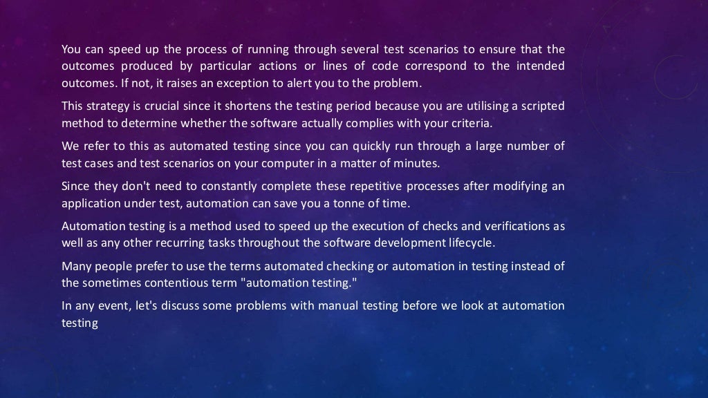 You can speed up the process of running through several test scenarios to ensure that the
outcomes produced by particular actions or lines of code correspond to the intended
outcomes. If not, it raises an exception to alert you to the problem.
This strategy is crucial since it shortens the testing period because you are utilising a scripted
method to determine whether the software actually complies with your criteria.
We refer to this as automated testing since you can quickly run through a large number of
test cases and test scenarios on your computer in a matter of minutes.
Since they don't need to constantly complete these repetitive processes after modifying an
application under test, automation can save you a tonne of time.
Automation testing is a method used to speed up the execution of checks and verifications as
well as any other recurring tasks throughout the software development lifecycle.
Many people prefer to use the terms automated checking or automation in testing instead of
the sometimes contentious term "automation testing."
In any event, let's discuss some problems with manual testing before we look at automation
testing
 