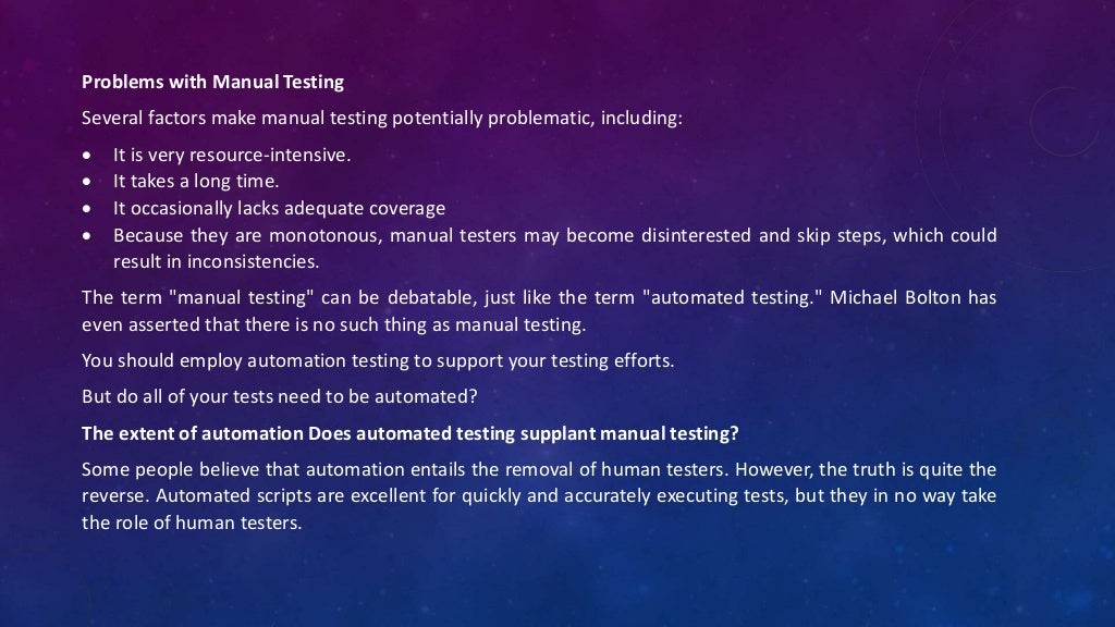 Problems with Manual Testing
Several factors make manual testing potentially problematic, including:
 It is very resource-intensive.
 It takes a long time.
 It occasionally lacks adequate coverage
 Because they are monotonous, manual testers may become disinterested and skip steps, which could
result in inconsistencies.
The term "manual testing" can be debatable, just like the term "automated testing." Michael Bolton has
even asserted that there is no such thing as manual testing.
You should employ automation testing to support your testing efforts.
But do all of your tests need to be automated?
The extent of automation Does automated testing supplant manual testing?
Some people believe that automation entails the removal of human testers. However, the truth is quite the
reverse. Automated scripts are excellent for quickly and accurately executing tests, but they in no way take
the role of human testers.
 
