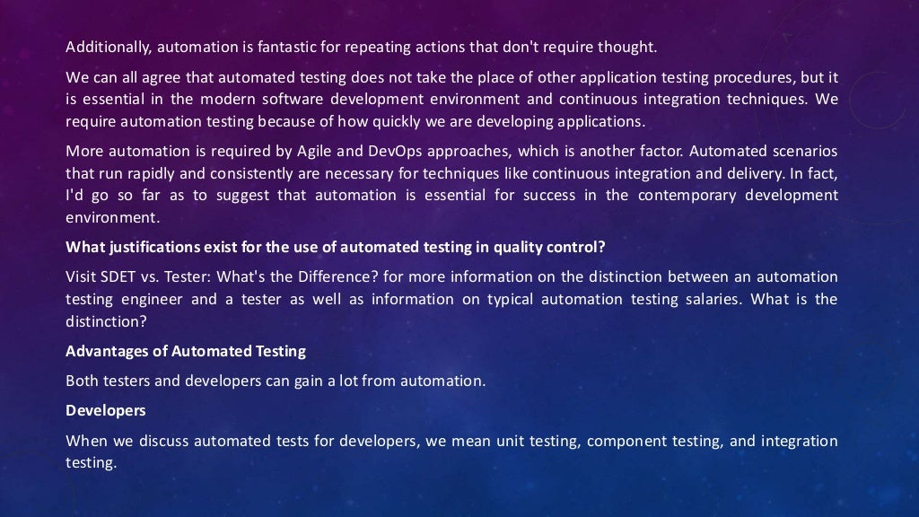 Additionally, automation is fantastic for repeating actions that don't require thought.
We can all agree that automated testing does not take the place of other application testing procedures, but it
is essential in the modern software development environment and continuous integration techniques. We
require automation testing because of how quickly we are developing applications.
More automation is required by Agile and DevOps approaches, which is another factor. Automated scenarios
that run rapidly and consistently are necessary for techniques like continuous integration and delivery. In fact,
I'd go so far as to suggest that automation is essential for success in the contemporary development
environment.
What justifications exist for the use of automated testing in quality control?
Visit SDET vs. Tester: What's the Difference? for more information on the distinction between an automation
testing engineer and a tester as well as information on typical automation testing salaries. What is the
distinction?
Advantages of Automated Testing
Both testers and developers can gain a lot from automation.
Developers
When we discuss automated tests for developers, we mean unit testing, component testing, and integration
testing.
 