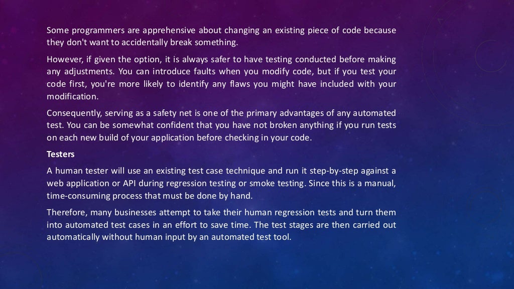 Some programmers are apprehensive about changing an existing piece of code because
they don't want to accidentally break something.
However, if given the option, it is always safer to have testing conducted before making
any adjustments. You can introduce faults when you modify code, but if you test your
code first, you're more likely to identify any flaws you might have included with your
modification.
Consequently, serving as a safety net is one of the primary advantages of any automated
test. You can be somewhat confident that you have not broken anything if you run tests
on each new build of your application before checking in your code.
Testers
A human tester will use an existing test case technique and run it step-by-step against a
web application or API during regression testing or smoke testing. Since this is a manual,
time-consuming process that must be done by hand.
Therefore, many businesses attempt to take their human regression tests and turn them
into automated test cases in an effort to save time. The test stages are then carried out
automatically without human input by an automated test tool.
 
