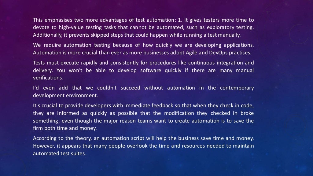 This emphasises two more advantages of test automation: 1. It gives testers more time to
devote to high-value testing tasks that cannot be automated, such as exploratory testing.
Additionally, it prevents skipped steps that could happen while running a test manually.
We require automation testing because of how quickly we are developing applications.
Automation is more crucial than ever as more businesses adopt Agile and DevOps practises.
Tests must execute rapidly and consistently for procedures like continuous integration and
delivery. You won't be able to develop software quickly if there are many manual
verifications.
I'd even add that we couldn't succeed without automation in the contemporary
development environment.
It's crucial to provide developers with immediate feedback so that when they check in code,
they are informed as quickly as possible that the modification they checked in broke
something, even though the major reason teams want to create automation is to save the
firm both time and money.
According to the theory, an automation script will help the business save time and money.
However, it appears that many people overlook the time and resources needed to maintain
automated test suites.
 