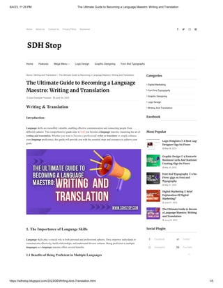 6/4/23, 11:29 PM The Ultimate Guide to Becoming a Language Maestro: Writing and Translation
https://sdhstop.blogspot.com/2023/06/Writing-And-Translation.html 1/5
Home About Us Contact Us Privacy Policy Disclaimer    
 Syed Dastgeer Hussain  June 04, 2023
Home  Writing and Translation  The Ultimate Guide to Becoming a Language Maestro: Writing and Translation
Writing & Translation
Introduction:
Language skills are incredibly valuable, enabling effective communication and connecting people from
different cultures. This comprehensive guide aims to help you become a language maestro, mastering the art of
writing and translation. Whether you want to become a professional writer or translator or simply enhance
your language proficiency, this guide will provide you with the essential steps and resources to achieve your
goals.
1. The Importance of Language Skills
Language skills play a crucial role in both personal and professional spheres. They empower individuals to
communicate effectively, build relationships, and understand diverse cultures. Being proficient in multiple
languages as a language maestro offers several benefits.
1.1 Benefits of Being Proficient in Multiple Languages
The Ultimate Guide to Becoming a Language
Maestro: Writing and Translation
Categories
 Digital Marketing
 Font And Typography
 Graphic Designing
 Logo Design
 Writing And Translation
Facebook
 May 28, 2023
 May 30, 2023
 May 31, 2023
 June 01, 2023
 June 04, 2023
Logo Designers || 8 Best Logo
Designer Gigs On Fiverr
Graphic Design || 9 Fantastic
Business Cards And Stationer
Creating Gigs On Fiverr
Font And Typography || 9 bes
Fiverr gigs on Font and
Typography
Digital Marketing || Brief
Explanation Of Digital
Marketing?
The Ultimate Guide to Becom
a Language Maestro: Writing
and Translation
Most Popular
 Facebook  Twitter
 Instagram  YouTube
Social Plugin
Home Features 
Mega Menu Logo Design Graphic Designing Font And Typography

 