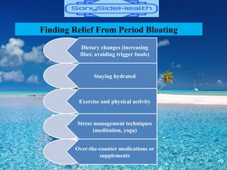 Finding Relief From Period Bloating
Dietary changes (increasing
fiber, avoiding trigger foods)
Staying hydrated
Exercise and physical activity
Stress management techniques
(meditation, yoga)
Over-the-counter medications or
supplements