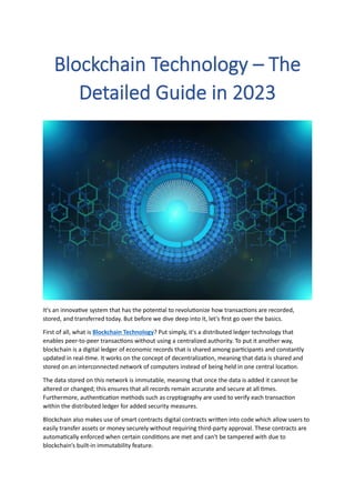 Blockchain Technology – The
Detailed Guide in 2023
It's an innovative system that has the potential to revolutionize how transactions are recorded,
stored, and transferred today. But before we dive deep into it, let's first go over the basics.
First of all, what is Blockchain Technology? Put simply, it's a distributed ledger technology that
enables peer-to-peer transactions without using a centralized authority. To put it another way,
blockchain is a digital ledger of economic records that is shared among participants and constantly
updated in real-time. It works on the concept of decentralization, meaning that data is shared and
stored on an interconnected network of computers instead of being held in one central location.
The data stored on this network is immutable, meaning that once the data is added it cannot be
altered or changed; this ensures that all records remain accurate and secure at all times.
Furthermore, authentication methods such as cryptography are used to verify each transaction
within the distributed ledger for added security measures.
Blockchain also makes use of smart contracts digital contracts written into code which allow users to
easily transfer assets or money securely without requiring third-party approval. These contracts are
automatically enforced when certain conditions are met and can't be tampered with due to
blockchain’s built-in immutability feature.
 