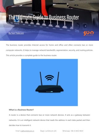 Email: ics@suntelecom.cn Skype: suntelecom.s01 Whatsapp: +86 21 6013 8637
The business router provides Internet access for home and office and often connects two or more
computer networks. It helps to manage network bandwidth, segmentation, security, and routing policies.
This article provides a complete guide to the business router.
What is a Business Router?
A router is a device that connects two or more network devices. It acts as a gateway between
networks. It is an intelligent network device that reads the address in each data packet and then
decides how to transmit it.
 