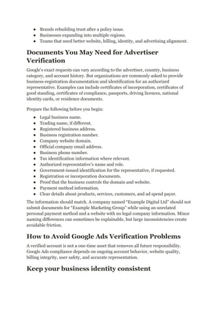 ●​ Brands rebuilding trust after a policy issue.
●​ Businesses expanding into multiple regions.
●​ Teams that need better website, billing, identity, and advertising alignment.
Documents You May Need for Advertiser
Verification
Google’s exact requests can vary according to the advertiser, country, business
category, and account history. But organizations are commonly asked to provide
business-registration documentation and identification for an authorized
representative. Examples can include certificates of incorporation, certificates of
good standing, certificates of compliance, passports, driving licences, national
identity cards, or residence documents.
Prepare the following before you begin:
●​ Legal business name.
●​ Trading name, if different.
●​ Registered business address.
●​ Business registration number.
●​ Company website domain.
●​ Official company email address.
●​ Business phone number.
●​ Tax identification information where relevant.
●​ Authorized representative’s name and role.
●​ Government-issued identification for the representative, if requested.
●​ Registration or incorporation documents.
●​ Proof that the business controls the domain and website.
●​ Payment method information.
●​ Clear details about products, services, customers, and ad spend payer.
The information should match. A company named “Example Digital Ltd” should not
submit documents for “Example Marketing Group” while using an unrelated
personal payment method and a website with no legal company information. Minor
naming differences can sometimes be explainable, but large inconsistencies create
avoidable friction.
How to Avoid Google Ads Verification Problems
A verified account is not a one-time asset that removes all future responsibility.
Google Ads compliance depends on ongoing account behavior, website quality,
billing integrity, user safety, and accurate representation.
Keep your business identity consistent
 