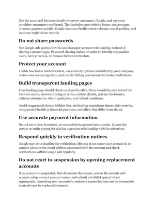Use the same real business details wherever customers, Google, and payment
providers encounter your brand. That includes your website footer, contact page,
invoices, payment profile, Google Business Profile where relevant, social profiles, and
business-registration records.
Do not share passwords
Use Google Ads access controls and manager-account relationships instead of
sharing a master login. Password sharing makes it harder to identify responsible
users, recover access, or remove former contractors.
Protect your account
Enable two-factor authentication, use recovery options controlled by your company,
review user access regularly, and restrict billing permissions to trusted individuals.
Build transparent landing pages
Your landing page should clearly explain the offer. Users should be able to find the
business name, relevant pricing or terms, contact details, privacy disclosures,
delivery information where applicable, and refund conditions.
Avoid exaggerated claims, hidden fees, misleading countdown timers, fake scarcity,
unsupported health or financial promises, and offers that differ from the ad.
Use accurate payment information
Do not use stolen, borrowed, or mismatched payment instruments. Ensure the
person or entity paying for ads has a genuine relationship with the advertiser.
Respond quickly to verification notices
Google may set a deadline for verification. Missing it can cause your account to be
paused. Monitor the email address associated with the account and check
notifications within Google Ads regularly.
Do not react to suspension by opening replacement
accounts
If an account is suspended, first determine the reason, review the website and
account setup, correct genuine issues, and submit a truthful appeal where
appropriate. Launching new accounts to replace a suspended one can be interpreted
as an attempt to evade enforcement.
 