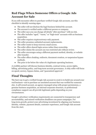 Red Flags When Someone Offers a Google Ads
Account for Sale
If you still encounter offers to purchase verified Google Ads accounts, use this
checklist to identify warning signs.
●​ The seller will not disclose the legal business behind the account.
●​ The account is verified under a different person or company.
●​ The seller says you can change all details “after purchase” with no risk.
●​ The offer includes “aged,” “warm,” or “high-trust” accounts with no business
acquisition.
●​ The seller requires cryptocurrency-only payment.
●​ The seller promises unlimited account replacements.
●​ The seller wants to keep recovery email access.
●​ The seller offers shared login access rather than ownership.
●​ The seller claims the account can run restricted ads without review.
●​ The seller encourages using a different payment method, identity, or website
after transfer.
●​ The seller offers cloaking, redirects, document creation, or suspension bypass
methods.
●​ The price is far below the value of a legitimate operating business.
A credible partner will discuss business identity, contract terms, access rights,
billing, advertising policy, and long-term account governance. A risky seller will focus
on speed, secrecy, bypass claims, and “guaranteed approval.”
Final Thoughts
The best way to get a verified Google Ads account in 2026 is to build one around your
real business—not to purchase an unrelated account that was verified for someone
else. A self-owned account, an agency-managed setup with proper permissions, a
genuine business acquisition, an internal corporate structure, or professional
compliance support can all provide legitimate paths depending on your
circumstances.
Google’s advertiser verification requirements are connected to transparency and
accountability, and missed verification deadlines can pause campaigns. For
long-term growth, protect your advertising investment by aligning your business
identity, website, payment details, customer experience, and Google Ads account
from the start.
 