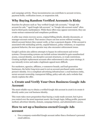 and campaign activity. Those inconsistencies can contribute to account reviews,
payment holds, verification issues, or suspension risk.
Why Buying Random Verified Accounts Is Risky
Searches for phrases such as “buy verified Google Ads accounts,” “Google Ads
account for sale,” “aged Google Ads account,” or “Google Ads account rental” often
lead to third-party marketplaces. While these offers may appear convenient, they can
create serious commercial and compliance problems.
A seller may retain recovery access, original billing details, identity documents, or
manager-account control. That means a buyer can lose access without warning,
inherit account history they cannot verify, or face a payment dispute. If the account is
associated with misleading activity, unpaid balances, policy violations, or suspicious
payment behavior, the new operator may also encounter enforcement issues.
Google’s policies also address attempts to bypass its enforcement and review
systems. Circumventing systems can include actions intended to gain unauthorized
access, conceal identity, use deceptive account structures, or evade restrictions.
Creating multiple replacement accounts after enforcement is also a poor strategy; it
can intensify review and make a legitimate appeal more difficult.
For marketers, agencies, affiliates, e-commerce brands, and lead-generation
businesses, the better long-term asset is not an account purchased under another
person’s identity. It is a compliant advertising infrastructure: a real business entity,
secure account ownership, transparent billing, policy-safe ads, and a website that
clearly explains the offer.
1. Create and Verify Your Own Business Google Ads
Account
The most reliable way to obtain a verified Google Ads account in 2026 is to create it
directly under your real business identity.
This route takes more preparation than buying a ready-made account, but it gives
you control over the most important assets: the Google login, billing profile, payment
method, advertiser identity, domain, campaign history, and administrative access.
How to set up a business-owned Google Ads
account
1.​ Use a company-controlled Google account rather than a freelancer’s personal
email address.
 