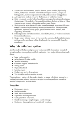 2.​ Ensure your business name, website domain, phone number, legal entity
details, and contact email are consistent across your website, Google Ads
billing profile, business registration records, and customer-facing policies.
3.​ Add a payment method owned by the business or authorized payer.
4.​ Build a complete website before launching campaigns. Include an About page,
Contact page, Privacy Policy, Terms and Conditions, Refund or Returns Policy
where relevant, product information, and accurate claims.
5.​ Navigate to the advertiser verification area when Google requests verification.
Google’s verification process may involve questions about the organization,
operations, payment history, payer, phone number, email address, and
supporting documents.
6.​ Submit genuine, current documents. Do not alter, reuse, or borrow documents
from another business.
7.​ Keep a secure internal record of who owns the account, who has administrator
privileges, who can change billing details, and who is responsible for policy
compliance.
Why this is the best option
A self-owned verified account gives your business a stable foundation. Instead of
trying to make a purchased account look legitimate, every major data point naturally
aligns:
●​ Legal business entity.
●​ Advertiser verification profile.
●​ Website ownership.
●​ Customer support contact details.
●​ Billing profile.
●​ Payment method.
●​ Landing pages.
●​ Product and service descriptions.
●​ Tax, invoicing, and accounting records.
This consistency matters. It also makes it easier to appeal a decision, respond to a
verification request, change employees or agencies, and expand your campaigns
without losing control of the account.
Best for
●​ E-commerce stores.
●​ SaaS companies.
●​ Local service businesses.
●​ Legitimate affiliate publishers.
●​ Lead-generation companies.
●​ Brands launching a long-term paid-search strategy.
●​ Businesses planning to spend consistently over time.
 