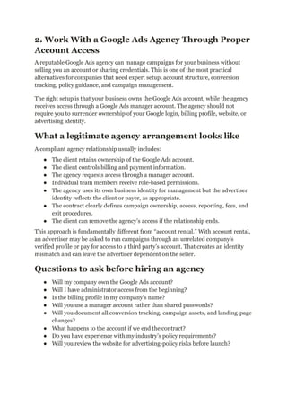 2. Work With a Google Ads Agency Through Proper
Account Access
A reputable Google Ads agency can manage campaigns for your business without
selling you an account or sharing credentials. This is one of the most practical
alternatives for companies that need expert setup, account structure, conversion
tracking, policy guidance, and campaign management.
The right setup is that your business owns the Google Ads account, while the agency
receives access through a Google Ads manager account. The agency should not
require you to surrender ownership of your Google login, billing profile, website, or
advertising identity.
What a legitimate agency arrangement looks like
A compliant agency relationship usually includes:
●​ The client retains ownership of the Google Ads account.
●​ The client controls billing and payment information.
●​ The agency requests access through a manager account.
●​ Individual team members receive role-based permissions.
●​ The agency uses its own business identity for management but the advertiser
identity reflects the client or payer, as appropriate.
●​ The contract clearly defines campaign ownership, access, reporting, fees, and
exit procedures.
●​ The client can remove the agency’s access if the relationship ends.
This approach is fundamentally different from “account rental.” With account rental,
an advertiser may be asked to run campaigns through an unrelated company’s
verified profile or pay for access to a third party’s account. That creates an identity
mismatch and can leave the advertiser dependent on the seller.
Questions to ask before hiring an agency
●​ Will my company own the Google Ads account?
●​ Will I have administrator access from the beginning?
●​ Is the billing profile in my company’s name?
●​ Will you use a manager account rather than shared passwords?
●​ Will you document all conversion tracking, campaign assets, and landing-page
changes?
●​ What happens to the account if we end the contract?
●​ Do you have experience with my industry’s policy requirements?
●​ Will you review the website for advertising-policy risks before launch?
 