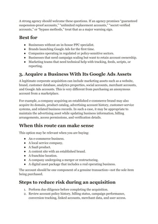 A strong agency should welcome these questions. If an agency promises “guaranteed
suspension-proof accounts,” “unlimited replacement accounts,” “secret verified
accounts,” or “bypass methods,” treat that as a major warning sign.
Best for
●​ Businesses without an in-house PPC specialist.
●​ Brands launching Google Ads for the first time.
●​ Companies operating in regulated or policy-sensitive sectors.
●​ Businesses that need campaign scaling but want to retain account ownership.
●​ Marketing teams that need technical help with tracking, feeds, scripts, or
reporting.
3. Acquire a Business With Its Google Ads Assets
A legitimate corporate acquisition can include marketing assets such as a website,
brand, customer database, analytics properties, social accounts, merchant accounts,
and Google Ads accounts. This is very different from purchasing an anonymous
account from a marketplace.
For example, a company acquiring an established e-commerce brand may also
acquire its domain, product catalog, advertising account history, customer-service
systems, and related business records. In such a case, it may be appropriate to
maintain the advertising asset while updating business information, billing
arrangements, access permissions, and verification details.
When this route can make sense
This option may be relevant when you are buying:
●​ An e-commerce business.
●​ A local service company.
●​ A SaaS product.
●​ A content site with an established brand.
●​ A franchise location.
●​ A company undergoing a merger or restructuring.
●​ A digital asset package that includes a real operating business.
The account should be one component of a genuine transaction—not the sole item
being purchased.
Steps to reduce risk during an acquisition
1.​ Perform due diligence before completing the acquisition.
2.​ Review account policy history, billing status, campaign performance,
conversion tracking, linked accounts, merchant data, and user access.
 