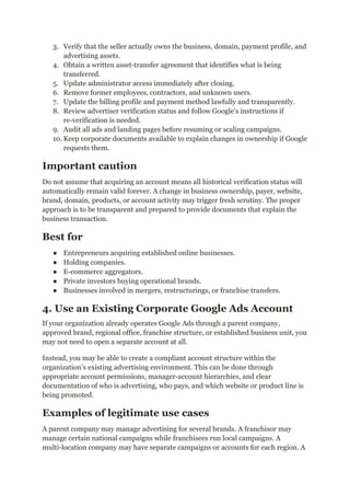 3.​ Verify that the seller actually owns the business, domain, payment profile, and
advertising assets.
4.​ Obtain a written asset-transfer agreement that identifies what is being
transferred.
5.​ Update administrator access immediately after closing.
6.​ Remove former employees, contractors, and unknown users.
7.​ Update the billing profile and payment method lawfully and transparently.
8.​ Review advertiser verification status and follow Google’s instructions if
re-verification is needed.
9.​ Audit all ads and landing pages before resuming or scaling campaigns.
10.​Keep corporate documents available to explain changes in ownership if Google
requests them.
Important caution
Do not assume that acquiring an account means all historical verification status will
automatically remain valid forever. A change in business ownership, payer, website,
brand, domain, products, or account activity may trigger fresh scrutiny. The proper
approach is to be transparent and prepared to provide documents that explain the
business transaction.
Best for
●​ Entrepreneurs acquiring established online businesses.
●​ Holding companies.
●​ E-commerce aggregators.
●​ Private investors buying operational brands.
●​ Businesses involved in mergers, restructurings, or franchise transfers.
4. Use an Existing Corporate Google Ads Account
If your organization already operates Google Ads through a parent company,
approved brand, regional office, franchise structure, or established business unit, you
may not need to open a separate account at all.
Instead, you may be able to create a compliant account structure within the
organization’s existing advertising environment. This can be done through
appropriate account permissions, manager-account hierarchies, and clear
documentation of who is advertising, who pays, and which website or product line is
being promoted.
Examples of legitimate use cases
A parent company may manage advertising for several brands. A franchisor may
manage certain national campaigns while franchisees run local campaigns. A
multi-location company may have separate campaigns or accounts for each region. A
 