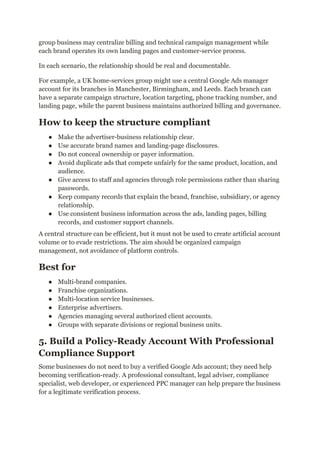 group business may centralize billing and technical campaign management while
each brand operates its own landing pages and customer-service process.
In each scenario, the relationship should be real and documentable.
For example, a UK home-services group might use a central Google Ads manager
account for its branches in Manchester, Birmingham, and Leeds. Each branch can
have a separate campaign structure, location targeting, phone tracking number, and
landing page, while the parent business maintains authorized billing and governance.
How to keep the structure compliant
●​ Make the advertiser-business relationship clear.
●​ Use accurate brand names and landing-page disclosures.
●​ Do not conceal ownership or payer information.
●​ Avoid duplicate ads that compete unfairly for the same product, location, and
audience.
●​ Give access to staff and agencies through role permissions rather than sharing
passwords.
●​ Keep company records that explain the brand, franchise, subsidiary, or agency
relationship.
●​ Use consistent business information across the ads, landing pages, billing
records, and customer support channels.
A central structure can be efficient, but it must not be used to create artificial account
volume or to evade restrictions. The aim should be organized campaign
management, not avoidance of platform controls.
Best for
●​ Multi-brand companies.
●​ Franchise organizations.
●​ Multi-location service businesses.
●​ Enterprise advertisers.
●​ Agencies managing several authorized client accounts.
●​ Groups with separate divisions or regional business units.
5. Build a Policy-Ready Account With Professional
Compliance Support
Some businesses do not need to buy a verified Google Ads account; they need help
becoming verification-ready. A professional consultant, legal adviser, compliance
specialist, web developer, or experienced PPC manager can help prepare the business
for a legitimate verification process.
 