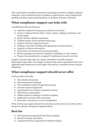 This is particularly valuable for advertisers operating in sensitive or highly regulated
categories, such as financial services, healthcare, legal services, travel, employment,
gambling, alcohol, crypto-related products, or products with age restrictions.
What compliance support can help with
A qualified provider can help you:
●​ Audit the website for transparency and user-trust issues.
●​ Create or improve Privacy Policy, Terms, returns, shipping, disclaimer, and
contact pages.
●​ Review business identity consistency.
●​ Validate product claims and advertising copy.
●​ Improve customer-support processes.
●​ Configure conversion tracking with appropriate consent practices.
●​ Organize verification documents.
●​ Set up clean user access and account governance.
●​ Review campaign structures for duplicate, misleading, or risky content.
●​ Prepare documentation for an appeal if a legitimate account is reviewed.
Google’s customer-data rules also require advertisers to handle customer
information responsibly. For example, customer data used in ad products must meet
applicable legal requirements and Google’s data policies, including relevant consent
obligations.
What compliance support should never offer
Avoid providers that offer:
●​ Fake identity documents.
●​ Borrowed payment methods.
●​ “No verification needed” Google Ads accounts.
●​ Account-rental arrangements.
●​ A guaranteed way to bypass suspension systems.
●​ Fake business registrations.
●​ Hidden redirects, cloaking, or content swapping.
●​ Replacement accounts after suspension.
●​ False click, conversion, or review manipulation.
These services may appear attractive to advertisers under pressure, but they create a
far greater risk than solving the original problem.
Best for
●​ New businesses preparing for their first campaign.
●​ Sensitive-industry advertisers.
●​ Companies that have experienced verification delays.
 