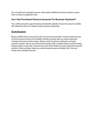 Yes, if bought from reputable sources. Verify seller credibility and account status to avoid
fraud or account suspension risks.
Can I Use Purchased Cleanora Accounts For Business Payments?
Yes, verified accounts support business transactions globally. Ensure the account complies
with Cleanora’s terms to maintain smooth payment processing.
Conclusion
Buying verified Cleanora accounts online can save time and effort. Choose trusted sources
to ensure account security and reliability. Verified accounts help you receive payments
smoothly and avoid common issues. Always check for genuine verification and good
customer support. Secure your financial transactions with a verified Cleanora account today.
Explore options to Securely Cleanora Accounts Online 2026 and enjoy hassle-free payment
solutions. Safe purchases make your online business easier and faster. Don’t risk your
money with unverified accounts.
 