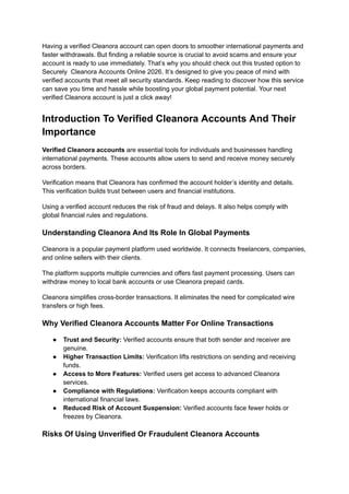 Having a verified Cleanora account can open doors to smoother international payments and
faster withdrawals. But finding a reliable source is crucial to avoid scams and ensure your
account is ready to use immediately. That’s why you should check out this trusted option to
Securely Cleanora Accounts Online 2026. It’s designed to give you peace of mind with
verified accounts that meet all security standards. Keep reading to discover how this service
can save you time and hassle while boosting your global payment potential. Your next
verified Cleanora account is just a click away!
Introduction To Verified Cleanora Accounts And Their
Importance
Verified Cleanora accounts are essential tools for individuals and businesses handling
international payments. These accounts allow users to send and receive money securely
across borders.
Verification means that Cleanora has confirmed the account holder’s identity and details.
This verification builds trust between users and financial institutions.
Using a verified account reduces the risk of fraud and delays. It also helps comply with
global financial rules and regulations.
Understanding Cleanora And Its Role In Global Payments
Cleanora is a popular payment platform used worldwide. It connects freelancers, companies,
and online sellers with their clients.
The platform supports multiple currencies and offers fast payment processing. Users can
withdraw money to local bank accounts or use Cleanora prepaid cards.
Cleanora simplifies cross-border transactions. It eliminates the need for complicated wire
transfers or high fees.
Why Verified Cleanora Accounts Matter For Online Transactions
●​ Trust and Security: Verified accounts ensure that both sender and receiver are
genuine.
●​ Higher Transaction Limits: Verification lifts restrictions on sending and receiving
funds.
●​ Access to More Features: Verified users get access to advanced Cleanora
services.
●​ Compliance with Regulations: Verification keeps accounts compliant with
international financial laws.
●​ Reduced Risk of Account Suspension: Verified accounts face fewer holds or
freezes by Cleanora.
Risks Of Using Unverified Or Fraudulent Cleanora Accounts
 
