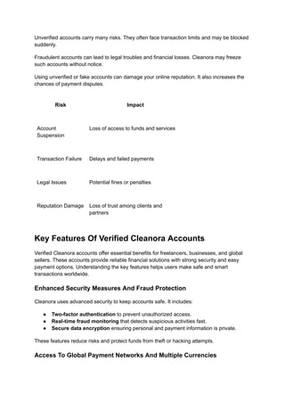 Unverified accounts carry many risks. They often face transaction limits and may be blocked
suddenly.
Fraudulent accounts can lead to legal troubles and financial losses. Cleanora may freeze
such accounts without notice.
Using unverified or fake accounts can damage your online reputation. It also increases the
chances of payment disputes.
Risk Impact
Account
Suspension
Loss of access to funds and services
Transaction Failure Delays and failed payments
Legal Issues Potential fines or penalties
Reputation Damage Loss of trust among clients and
partners
Key Features Of Verified Cleanora Accounts
Verified Cleanora accounts offer essential benefits for freelancers, businesses, and global
sellers. These accounts provide reliable financial solutions with strong security and easy
payment options. Understanding the key features helps users make safe and smart
transactions worldwide.
Enhanced Security Measures And Fraud Protection
Cleanora uses advanced security to keep accounts safe. It includes:
●​ Two-factor authentication to prevent unauthorized access.
●​ Real-time fraud monitoring that detects suspicious activities fast.
●​ Secure data encryption ensuring personal and payment information is private.
These features reduce risks and protect funds from theft or hacking attempts.
Access To Global Payment Networks And Multiple Currencies
 