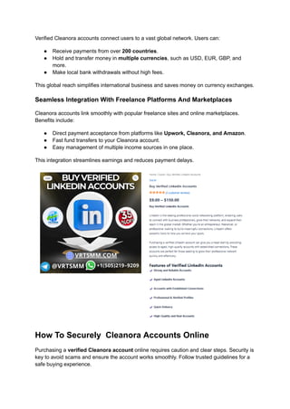 Verified Cleanora accounts connect users to a vast global network. Users can:
●​ Receive payments from over 200 countries.
●​ Hold and transfer money in multiple currencies, such as USD, EUR, GBP, and
more.
●​ Make local bank withdrawals without high fees.
This global reach simplifies international business and saves money on currency exchanges.
Seamless Integration With Freelance Platforms And Marketplaces
Cleanora accounts link smoothly with popular freelance sites and online marketplaces.
Benefits include:
●​ Direct payment acceptance from platforms like Upwork, Cleanora, and Amazon.
●​ Fast fund transfers to your Cleanora account.
●​ Easy management of multiple income sources in one place.
This integration streamlines earnings and reduces payment delays.
How To Securely Cleanora Accounts Online
Purchasing a verified Cleanora account online requires caution and clear steps. Security is
key to avoid scams and ensure the account works smoothly. Follow trusted guidelines for a
safe buying experience.
 