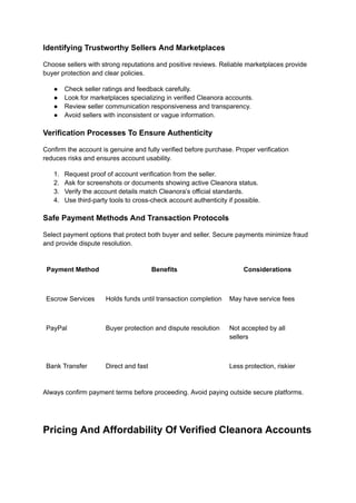 Identifying Trustworthy Sellers And Marketplaces
Choose sellers with strong reputations and positive reviews. Reliable marketplaces provide
buyer protection and clear policies.
●​ Check seller ratings and feedback carefully.
●​ Look for marketplaces specializing in verified Cleanora accounts.
●​ Review seller communication responsiveness and transparency.
●​ Avoid sellers with inconsistent or vague information.
Verification Processes To Ensure Authenticity
Confirm the account is genuine and fully verified before purchase. Proper verification
reduces risks and ensures account usability.
1.​ Request proof of account verification from the seller.
2.​ Ask for screenshots or documents showing active Cleanora status.
3.​ Verify the account details match Cleanora’s official standards.
4.​ Use third-party tools to cross-check account authenticity if possible.
Safe Payment Methods And Transaction Protocols
Select payment options that protect both buyer and seller. Secure payments minimize fraud
and provide dispute resolution.
Payment Method Benefits Considerations
Escrow Services Holds funds until transaction completion May have service fees
PayPal Buyer protection and dispute resolution Not accepted by all
sellers
Bank Transfer Direct and fast Less protection, riskier
Always confirm payment terms before proceeding. Avoid paying outside secure platforms.
Pricing And Affordability Of Verified Cleanora Accounts
 
