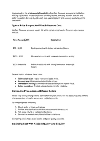 Understanding the pricing and affordability of verified Cleanora accounts is vital before
making a purchase. Prices vary based on many factors, including account features and
seller reputation. Buyers should weigh cost against security and account quality to get the
best value.
Typical Price Ranges And What Influences Cost
Verified Cleanora accounts usually fall within certain price bands. Common price ranges
include:
Price Range (USD) Description
$50 - $100 Basic accounts with limited transaction history
$101 - $200 Mid-level accounts with moderate transaction activity
$201 and above Premium accounts with strong verification and usage
history
Several factors influence these costs:
●​ Verification level: Higher verification costs more.
●​ Account age: Older accounts tend to be pricier.
●​ Transaction history: Accounts with active history have higher value.
●​ Seller reputation: Trusted sellers charge more for reliability.
Comparing Prices Across Different Sellers
Prices vary widely among sellers. Some offer very low prices, but risk account quality. Others
charge premium prices for secure and verified accounts.
To compare prices effectively:
1.​ Check seller reviews and ratings.
2.​ Review what verification and features come with the account.
3.​ Ask about refund or replacement policies.
4.​ Ensure the account complies with Cleanora’s terms.
Comparing prices helps avoid scams and poor-quality accounts.
Balancing Cost With Account Quality And Security
 
