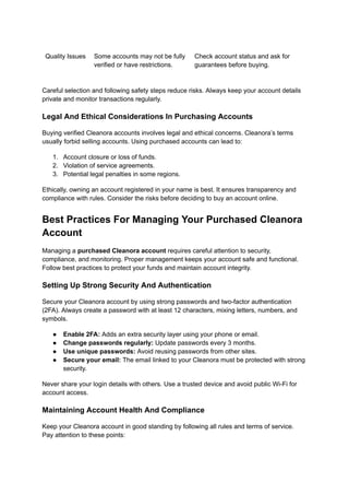 Quality Issues Some accounts may not be fully
verified or have restrictions.
Check account status and ask for
guarantees before buying.
Careful selection and following safety steps reduce risks. Always keep your account details
private and monitor transactions regularly.
Legal And Ethical Considerations In Purchasing Accounts
Buying verified Cleanora accounts involves legal and ethical concerns. Cleanora’s terms
usually forbid selling accounts. Using purchased accounts can lead to:
1.​ Account closure or loss of funds.
2.​ Violation of service agreements.
3.​ Potential legal penalties in some regions.
Ethically, owning an account registered in your name is best. It ensures transparency and
compliance with rules. Consider the risks before deciding to buy an account online.
Best Practices For Managing Your Purchased Cleanora
Account
Managing a purchased Cleanora account requires careful attention to security,
compliance, and monitoring. Proper management keeps your account safe and functional.
Follow best practices to protect your funds and maintain account integrity.
Setting Up Strong Security And Authentication
Secure your Cleanora account by using strong passwords and two-factor authentication
(2FA). Always create a password with at least 12 characters, mixing letters, numbers, and
symbols.
●​ Enable 2FA: Adds an extra security layer using your phone or email.
●​ Change passwords regularly: Update passwords every 3 months.
●​ Use unique passwords: Avoid reusing passwords from other sites.
●​ Secure your email: The email linked to your Cleanora must be protected with strong
security.
Never share your login details with others. Use a trusted device and avoid public Wi-Fi for
account access.
Maintaining Account Health And Compliance
Keep your Cleanora account in good standing by following all rules and terms of service.
Pay attention to these points:
 