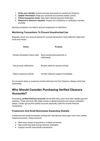 1.​ Verify your identity: Submit accurate documents as required by Cleanora.
2.​ Update information: Keep your personal and business details current.
3.​ Follow transaction limits: Stay within allowed payment thresholds.
4.​ Respond to Cleanora requests: Answer any compliance or verification inquiries
promptly.
Ignoring compliance can lead to account suspension or restrictions.
Monitoring Transactions To Prevent Unauthorized Use
Regularly check your account activity for unusual transactions. Early detection helps stop
fraud and misuse.
Action Purpose
Review transaction history daily Spot unauthorized payments or
withdrawals
Set up email notifications Receive alerts for account activity
Report suspicious activity Contact Cleanora support immediately
Do not ignore alerts or suspicious emails claiming to be from Cleanora. Always verify their
authenticity.
Who Should Consider Purchasing Verified Cleanora
Accounts?
Purchasing verified Cleanora accounts can benefit many users who need reliable payment
solutions. These accounts offer faster access to global payments and reduce verification
delays. Certain groups find verified accounts especially useful for smooth financial
transactions.
Freelancers And Small Businesses Expanding Globally
Freelancers and small businesses working with international clients gain much from verified
Cleanora accounts. These accounts:
●​ Allow easy receipt of payments in multiple currencies
●​ Help avoid long waits during Cleanora verification
●​ Support smooth cross-border transactions
 