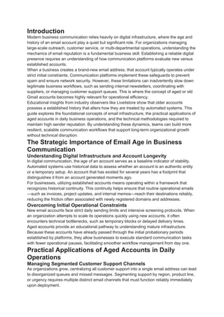 Introduction
Modern business communication relies heavily on digital infrastructure, where the age and
history of an email account play a quiet but significant role. For organizations managing
large-scale outreach, customer service, or multi-departmental operations, understanding the
mechanics of email reputation is a fundamental business skill. Establishing a reliable digital
presence requires an understanding of how communication platforms evaluate new versus
established accounts.
When a business creates a brand-new email address, that account typically operates under
strict initial constraints. Communication platforms implement these safeguards to prevent
spam and ensure network security. However, these limitations can inadvertently slow down
legitimate business workflows, such as sending internal newsletters, coordinating with
suppliers, or managing customer support queues. This is where the concept of aged or old
Gmail accounts becomes highly relevant for operational efficiency.
Educational insights from industry observers like Liveitstore show that older accounts
possess a established history that alters how they are treated by automated systems. This
guide explores the foundational concepts of email infrastructure, the practical applications of
aged accounts in daily business operations, and the technical methodologies required to
maintain high sender reputation. By understanding these dynamics, teams can build more
resilient, scalable communication workflows that support long-term organizational growth
without technical disruption.
The Strategic Importance of Email Age in Business
Communication
Understanding Digital Infrastructure and Account Longevity
In digital communication, the age of an account serves as a baseline indicator of stability.
Automated systems use historical data to assess whether an account is an authentic entity
or a temporary setup. An account that has existed for several years has a footprint that
distinguishes it from an account generated moments ago.
For businesses, utilizing established accounts means operating within a framework that
recognizes historical continuity. This continuity helps ensure that routine operational emails
—such as invoices, project updates, and internal memos—reach their destinations reliably,
reducing the friction often associated with newly registered domains and addresses.
Overcoming Initial Operational Constraints
New email accounts face strict daily sending limits and intensive screening protocols. When
an organization attempts to scale its operations quickly using new accounts, it often
encounters technical bottlenecks, such as temporary blocks or delayed delivery times.
Aged accounts provide an educational pathway to understanding mature infrastructure.
Because these accounts have already passed through the initial probationary periods
established by platforms, they allow businesses to execute standard communication tasks
with fewer operational pauses, facilitating smoother workflow management from day one.
Practical Applications of Aged Accounts in Daily
Operations
Managing Segmented Customer Support Channels
As organizations grow, centralizing all customer support into a single email address can lead
to disorganized queues and missed messages. Segmenting support by region, product line,
or urgency requires multiple distinct email channels that must function reliably immediately
upon deployment.
 