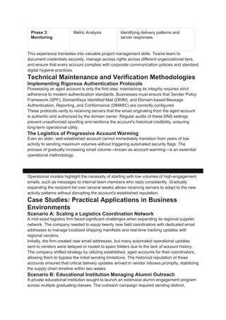 Phase 3:
Monitoring
Metric Analysis Identifying delivery patterns and
server responses.
This experience translates into valuable project management skills. Teams learn to
document credentials securely, manage access rights across different organizational tiers,
and ensure that every account complies with corporate communication policies and standard
digital hygiene practices.
Technical Maintenance and Verification Methodologies
Implementing Rigorous Authentication Protocols
Possessing an aged account is only the first step; maintaining its integrity requires strict
adherence to modern authentication standards. Businesses must ensure that Sender Policy
Framework (SPF), DomainKeys Identified Mail (DKIM), and Domain-based Message
Authentication, Reporting, and Conformance (DMARC) are correctly configured.
These protocols verify to receiving servers that the email originating from the aged account
is authentic and authorized by the domain owner. Regular audits of these DNS settings
prevent unauthorized spoofing and reinforce the account's historical credibility, ensuring
long-term operational utility.
The Logistics of Progressive Account Warming
Even an older, well-established account cannot immediately transition from years of low
activity to sending maximum volumes without triggering automated security flags. The
process of gradually increasing email volume—known as account warming—is an essential
operational methodology.
Day 1-5: 10-20 emails/day ──> Day 6-10: 50-100 emails/day ──> Day 11+: Full Operational
Volume
Operational models highlight the necessity of starting with low volumes of high-engagement
emails, such as messages to internal team members who reply consistently. Gradually
expanding the recipient list over several weeks allows receiving servers to adapt to the new
activity patterns without disrupting the account's established reputation.
Case Studies: Practical Applications in Business
Environments
Scenario A: Scaling a Logistics Coordination Network
A mid-sized logistics firm faced significant challenges when expanding its regional supplier
network. The company needed to equip twenty new field coordinators with dedicated email
addresses to manage localized shipping manifests and real-time tracking updates with
regional vendors.
Initially, the firm created new email addresses, but many automated operational updates
sent to vendors were delayed or routed to spam folders due to the lack of account history.
The company shifted strategy by utilizing established, aged accounts for their coordinators,
allowing them to bypass the initial sending limitations. The historical reputation of these
accounts ensured that critical delivery updates arrived in vendor inboxes promptly, stabilizing
the supply chain timeline within two weeks.
Scenario B: Educational Institution Managing Alumni Outreach
A private educational institution sought to launch an extensive alumni engagement program
across multiple graduating classes. The outreach campaign required sending distinct,
 