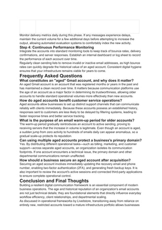 Monitor delivery metrics daily during this phase. If any messages experience delays,
maintain the current volume for a few additional days before attempting to increase the
output, allowing automated evaluation systems to comfortably index the new activity.
Step 4: Continuous Performance Monitoring
Integrate the accounts into standard monitoring tools to keep track of bounce rates, delivery
confirmations, and server responses. Establish an internal dashboard or log sheet to record
the performance of each account over time.
Regularly clean sending lists to remove invalid or inactive email addresses, as high bounce
rates can quickly degrade the historical value of an aged account. Consistent digital hygiene
ensures that your infrastructure remains viable for years to come.
Frequently Asked Questions
What constitutes an "aged" Gmail account, and why does it matter?
An aged Gmail account is an account that was registered months or years in the past and
has maintained a clean record over time. It matters because communication platforms use
the age of an account as a major factor in determining its trustworthiness, allowing older
accounts to handle standard operational volumes more effectively than new accounts.
How do aged accounts benefit customer service operations?
Aged accounts allow businesses to set up distinct support channels that can communicate
reliably with clients immediately. Because these accounts possess an established history,
responses sent to customers are less likely to be delayed by filtering systems, leading to
faster response times and better service tracking.
What is the purpose of an email warm-up period for older accounts?
The warm-up period gradually reintroduces an account to active sending, proving to
receiving servers that the increase in volume is legitimate. Even though an account is aged,
a sudden jump from zero activity to hundreds of emails daily can appear anomalous, so a
gradual scale-up protects its reputation.
Can using multiple aged accounts protect a business's primary domain?
Yes. By distributing different operational tasks—such as billing, marketing, and customer
support—across separate aged accounts, an organization isolates its communication
footprints. If one account encounters a technical issue, the primary domain and other
departmental communications remain unaffected.
How should a business secure an aged account after acquisition?
Securing an aged account involves immediately updating the recovery email and phone
number, enabling two-factor authentication (2FA), and generating fresh backup keys. It is
also important to review the account's active sessions and connected third-party applications
to ensure complete operational control.
Conclusion and Final Thoughts
Building a resilient digital communication framework is an essential component of modern
business operations. The age and historical reputation of an organization's email accounts
are not just technical details; they are foundational elements that directly influence everyday
workflow efficiency, client relationships, and departmental scaling.
As discussed in operational frameworks by Liveitstore, transitioning away from reliance on
entirely new, restricted accounts toward a mature infrastructure portfolio allows businesses
 