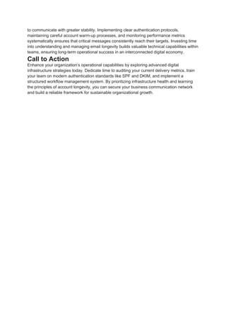 to communicate with greater stability. Implementing clear authentication protocols,
maintaining careful account warm-up processes, and monitoring performance metrics
systematically ensures that critical messages consistently reach their targets. Investing time
into understanding and managing email longevity builds valuable technical capabilities within
teams, ensuring long-term operational success in an interconnected digital economy.
Call to Action
Enhance your organization’s operational capabilities by exploring advanced digital
infrastructure strategies today. Dedicate time to auditing your current delivery metrics, train
your team on modern authentication standards like SPF and DKIM, and implement a
structured workflow management system. By prioritizing infrastructure health and learning
the principles of account longevity, you can secure your business communication network
and build a reliable framework for sustainable organizational growth.
 