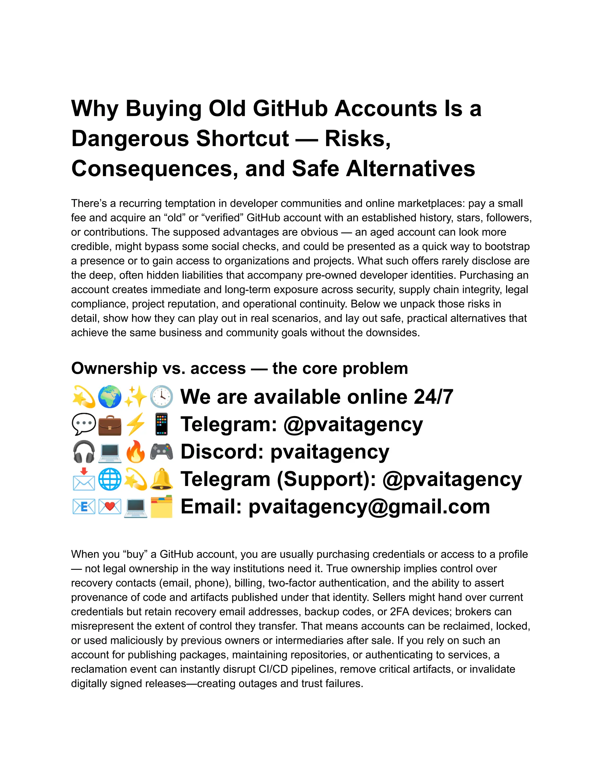 Why Buying Old GitHub Accounts Is a
Dangerous Shortcut — Risks,
Consequences, and Safe Alternatives
There’s a recurring temptation in developer communities and online marketplaces: pay a small
fee and acquire an “old” or “verified” GitHub account with an established history, stars, followers,
or contributions. The supposed advantages are obvious — an aged account can look more
credible, might bypass some social checks, and could be presented as a quick way to bootstrap
a presence or to gain access to organizations and projects. What such offers rarely disclose are
the deep, often hidden liabilities that accompany pre-owned developer identities. Purchasing an
account creates immediate and long-term exposure across security, supply chain integrity, legal
compliance, project reputation, and operational continuity. Below we unpack those risks in
detail, show how they can play out in real scenarios, and lay out safe, practical alternatives that
achieve the same business and community goals without the downsides.
Ownership vs. access — the core problem
💫🌍✨🕓We are available online 24/7
💬💼⚡️📱Telegram: @pvaitagency
🎧💻🔥🎮Discord: pvaitagency
📩🌐💫🔔Telegram (Support): @pvaitagency
📧💌💻🗂Email: pvaitagency@gmail.com
When you “buy” a GitHub account, you are usually purchasing credentials or access to a profile
— not legal ownership in the way institutions need it. True ownership implies control over
recovery contacts (email, phone), billing, two-factor authentication, and the ability to assert
provenance of code and artifacts published under that identity. Sellers might hand over current
credentials but retain recovery email addresses, backup codes, or 2FA devices; brokers can
misrepresent the extent of control they transfer. That means accounts can be reclaimed, locked,
or used maliciously by previous owners or intermediaries after sale. If you rely on such an
account for publishing packages, maintaining repositories, or authenticating to services, a
reclamation event can instantly disrupt CI/CD pipelines, remove critical artifacts, or invalidate
digitally signed releases—creating outages and trust failures.
 