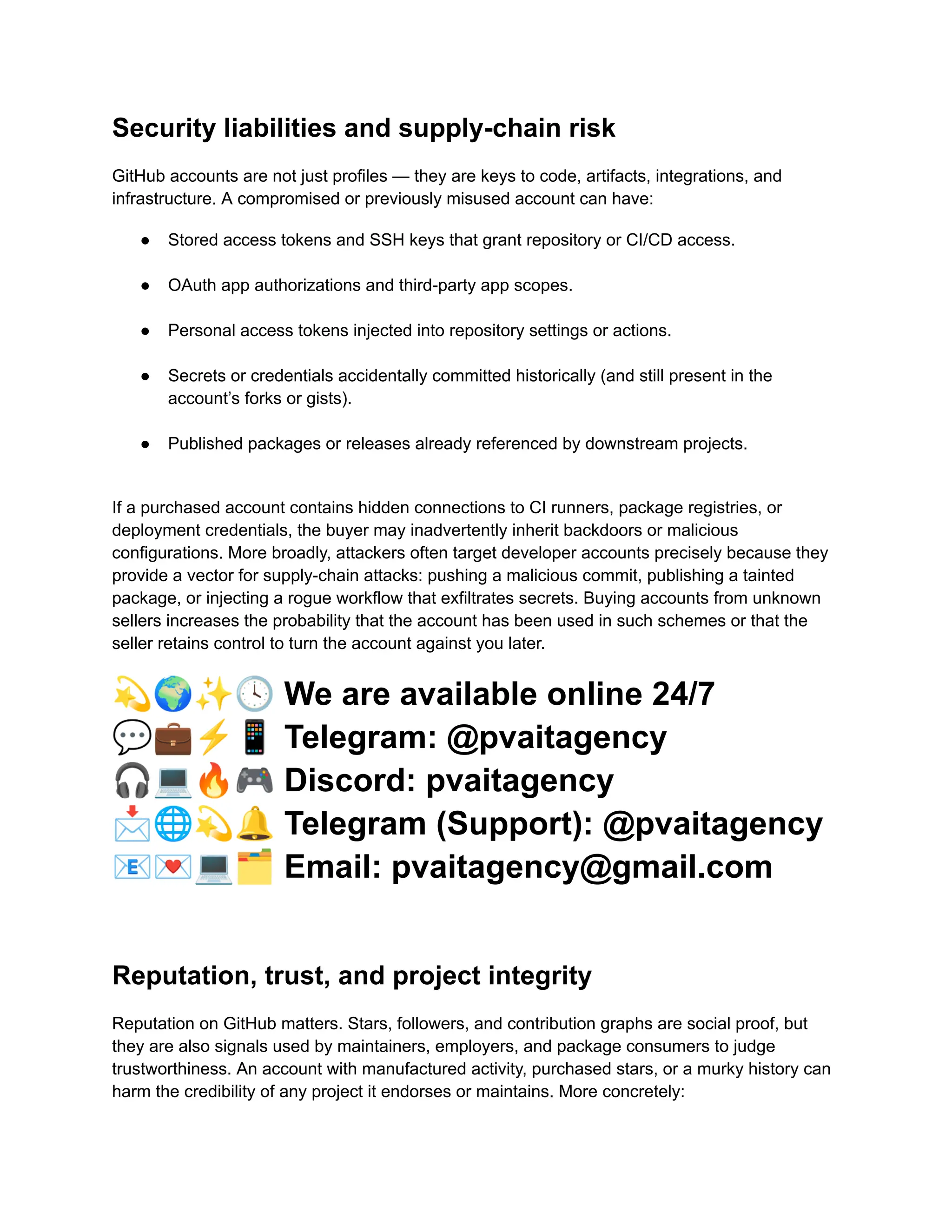 Security liabilities and supply-chain risk
GitHub accounts are not just profiles — they are keys to code, artifacts, integrations, and
infrastructure. A compromised or previously misused account can have:
●​ Stored access tokens and SSH keys that grant repository or CI/CD access.​
●​ OAuth app authorizations and third-party app scopes.​
●​ Personal access tokens injected into repository settings or actions.​
●​ Secrets or credentials accidentally committed historically (and still present in the
account’s forks or gists).​
●​ Published packages or releases already referenced by downstream projects.​
If a purchased account contains hidden connections to CI runners, package registries, or
deployment credentials, the buyer may inadvertently inherit backdoors or malicious
configurations. More broadly, attackers often target developer accounts precisely because they
provide a vector for supply-chain attacks: pushing a malicious commit, publishing a tainted
package, or injecting a rogue workflow that exfiltrates secrets. Buying accounts from unknown
sellers increases the probability that the account has been used in such schemes or that the
seller retains control to turn the account against you later.
💫🌍✨🕓We are available online 24/7
💬💼⚡️📱Telegram: @pvaitagency
🎧💻🔥🎮Discord: pvaitagency
📩🌐💫🔔Telegram (Support): @pvaitagency
📧💌💻🗂Email: pvaitagency@gmail.com
Reputation, trust, and project integrity
Reputation on GitHub matters. Stars, followers, and contribution graphs are social proof, but
they are also signals used by maintainers, employers, and package consumers to judge
trustworthiness. An account with manufactured activity, purchased stars, or a murky history can
harm the credibility of any project it endorses or maintains. More concretely:
 