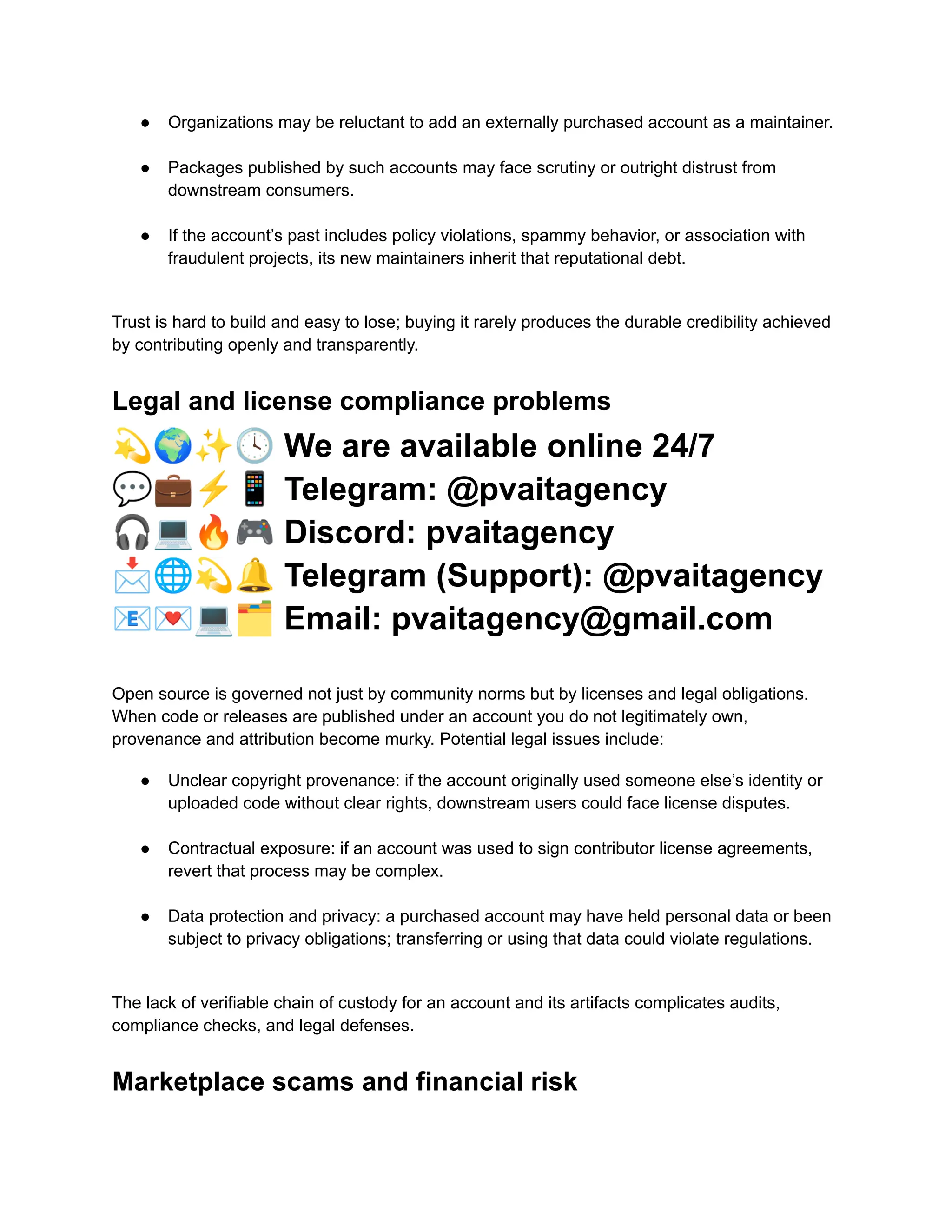 ●​ Organizations may be reluctant to add an externally purchased account as a maintainer.​
●​ Packages published by such accounts may face scrutiny or outright distrust from
downstream consumers.​
●​ If the account’s past includes policy violations, spammy behavior, or association with
fraudulent projects, its new maintainers inherit that reputational debt.​
Trust is hard to build and easy to lose; buying it rarely produces the durable credibility achieved
by contributing openly and transparently.
Legal and license compliance problems
💫🌍✨🕓We are available online 24/7
💬💼⚡️📱Telegram: @pvaitagency
🎧💻🔥🎮Discord: pvaitagency
📩🌐💫🔔Telegram (Support): @pvaitagency
📧💌💻🗂Email: pvaitagency@gmail.com
Open source is governed not just by community norms but by licenses and legal obligations.
When code or releases are published under an account you do not legitimately own,
provenance and attribution become murky. Potential legal issues include:
●​ Unclear copyright provenance: if the account originally used someone else’s identity or
uploaded code without clear rights, downstream users could face license disputes.​
●​ Contractual exposure: if an account was used to sign contributor license agreements,
revert that process may be complex.​
●​ Data protection and privacy: a purchased account may have held personal data or been
subject to privacy obligations; transferring or using that data could violate regulations.​
The lack of verifiable chain of custody for an account and its artifacts complicates audits,
compliance checks, and legal defenses.
Marketplace scams and financial risk
 