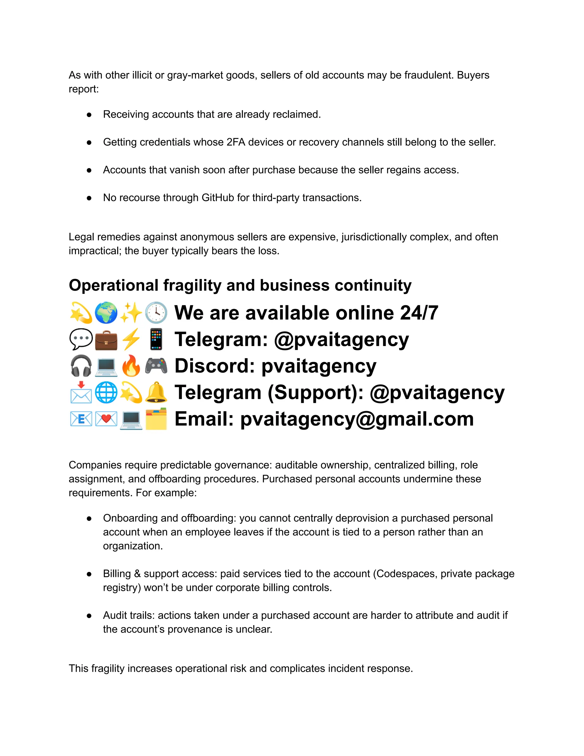 As with other illicit or gray-market goods, sellers of old accounts may be fraudulent. Buyers
report:
●​ Receiving accounts that are already reclaimed.​
●​ Getting credentials whose 2FA devices or recovery channels still belong to the seller.​
●​ Accounts that vanish soon after purchase because the seller regains access.​
●​ No recourse through GitHub for third-party transactions.​
Legal remedies against anonymous sellers are expensive, jurisdictionally complex, and often
impractical; the buyer typically bears the loss.
Operational fragility and business continuity
💫🌍✨🕓We are available online 24/7
💬💼⚡️📱Telegram: @pvaitagency
🎧💻🔥🎮Discord: pvaitagency
📩🌐💫🔔Telegram (Support): @pvaitagency
📧💌💻🗂Email: pvaitagency@gmail.com
Companies require predictable governance: auditable ownership, centralized billing, role
assignment, and offboarding procedures. Purchased personal accounts undermine these
requirements. For example:
●​ Onboarding and offboarding: you cannot centrally deprovision a purchased personal
account when an employee leaves if the account is tied to a person rather than an
organization.​
●​ Billing & support access: paid services tied to the account (Codespaces, private package
registry) won’t be under corporate billing controls.​
●​ Audit trails: actions taken under a purchased account are harder to attribute and audit if
the account’s provenance is unclear.​
This fragility increases operational risk and complicates incident response.
 