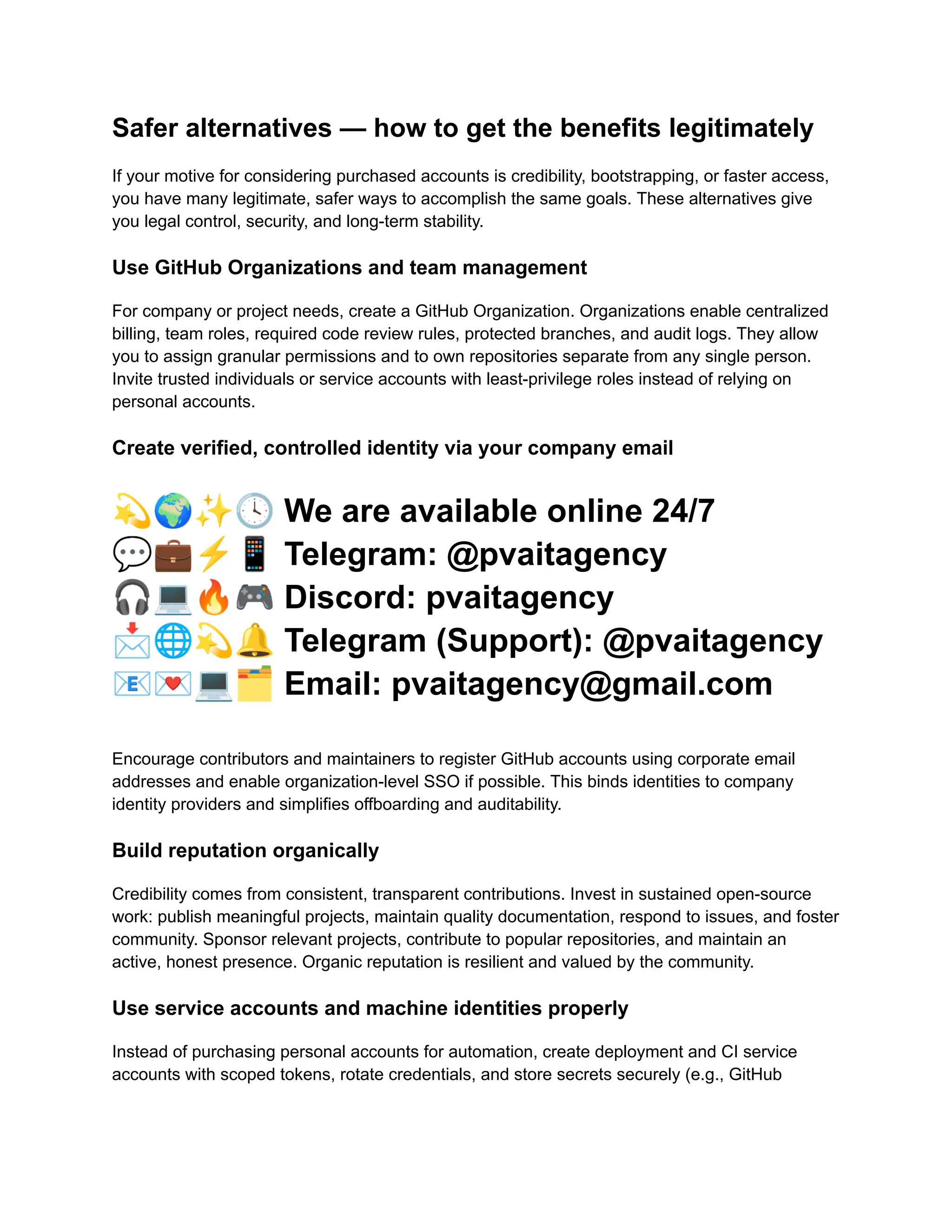 Safer alternatives — how to get the benefits legitimately
If your motive for considering purchased accounts is credibility, bootstrapping, or faster access,
you have many legitimate, safer ways to accomplish the same goals. These alternatives give
you legal control, security, and long-term stability.
Use GitHub Organizations and team management
For company or project needs, create a GitHub Organization. Organizations enable centralized
billing, team roles, required code review rules, protected branches, and audit logs. They allow
you to assign granular permissions and to own repositories separate from any single person.
Invite trusted individuals or service accounts with least-privilege roles instead of relying on
personal accounts.
Create verified, controlled identity via your company email
💫🌍✨🕓We are available online 24/7
💬💼⚡️📱Telegram: @pvaitagency
🎧💻🔥🎮Discord: pvaitagency
📩🌐💫🔔Telegram (Support): @pvaitagency
📧💌💻🗂Email: pvaitagency@gmail.com
Encourage contributors and maintainers to register GitHub accounts using corporate email
addresses and enable organization-level SSO if possible. This binds identities to company
identity providers and simplifies offboarding and auditability.
Build reputation organically
Credibility comes from consistent, transparent contributions. Invest in sustained open-source
work: publish meaningful projects, maintain quality documentation, respond to issues, and foster
community. Sponsor relevant projects, contribute to popular repositories, and maintain an
active, honest presence. Organic reputation is resilient and valued by the community.
Use service accounts and machine identities properly
Instead of purchasing personal accounts for automation, create deployment and CI service
accounts with scoped tokens, rotate credentials, and store secrets securely (e.g., GitHub
 