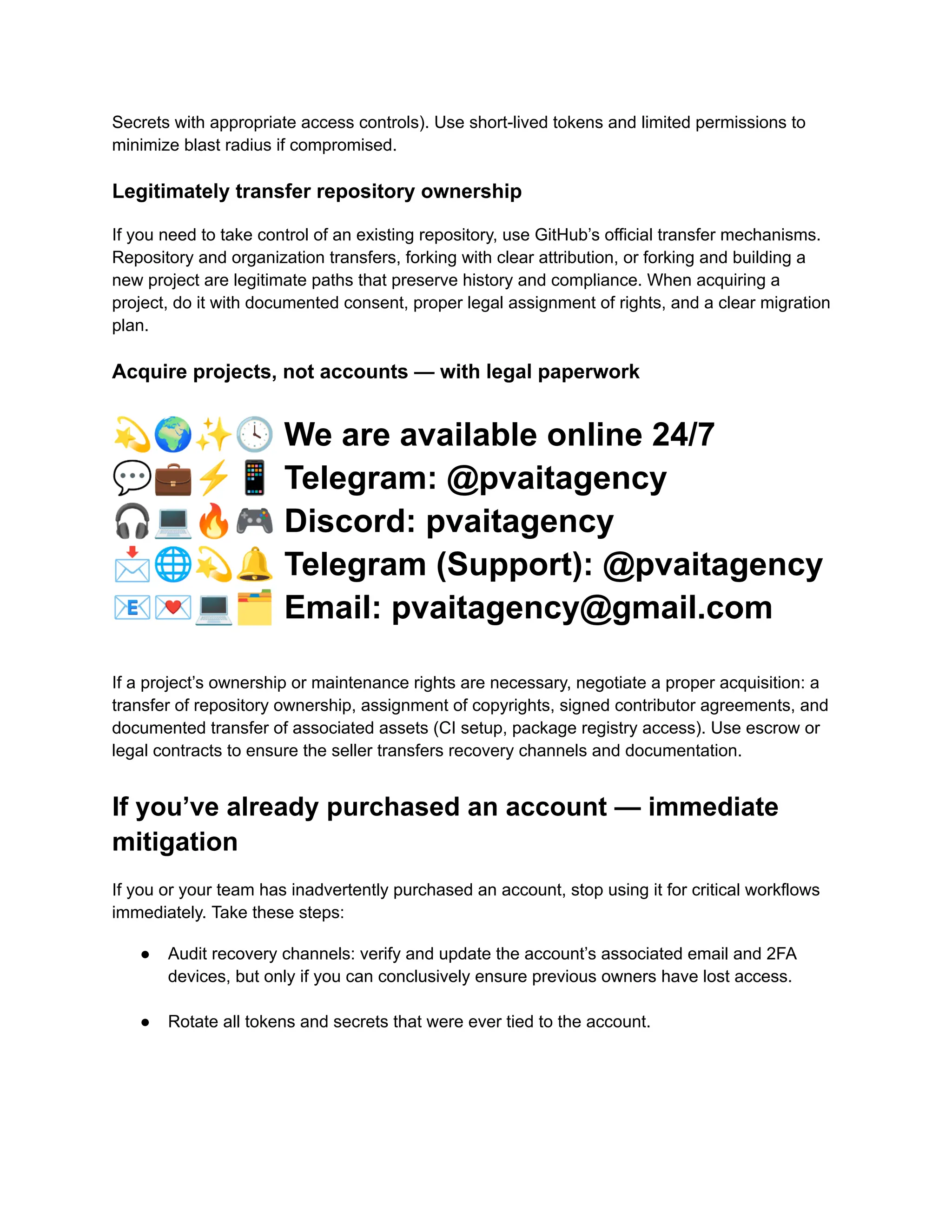 Secrets with appropriate access controls). Use short-lived tokens and limited permissions to
minimize blast radius if compromised.
Legitimately transfer repository ownership
If you need to take control of an existing repository, use GitHub’s official transfer mechanisms.
Repository and organization transfers, forking with clear attribution, or forking and building a
new project are legitimate paths that preserve history and compliance. When acquiring a
project, do it with documented consent, proper legal assignment of rights, and a clear migration
plan.
Acquire projects, not accounts — with legal paperwork
💫🌍✨🕓We are available online 24/7
💬💼⚡️📱Telegram: @pvaitagency
🎧💻🔥🎮Discord: pvaitagency
📩🌐💫🔔Telegram (Support): @pvaitagency
📧💌💻🗂Email: pvaitagency@gmail.com
If a project’s ownership or maintenance rights are necessary, negotiate a proper acquisition: a
transfer of repository ownership, assignment of copyrights, signed contributor agreements, and
documented transfer of associated assets (CI setup, package registry access). Use escrow or
legal contracts to ensure the seller transfers recovery channels and documentation.
If you’ve already purchased an account — immediate
mitigation
If you or your team has inadvertently purchased an account, stop using it for critical workflows
immediately. Take these steps:
●​ Audit recovery channels: verify and update the account’s associated email and 2FA
devices, but only if you can conclusively ensure previous owners have lost access.​
●​ Rotate all tokens and secrets that were ever tied to the account.​
 