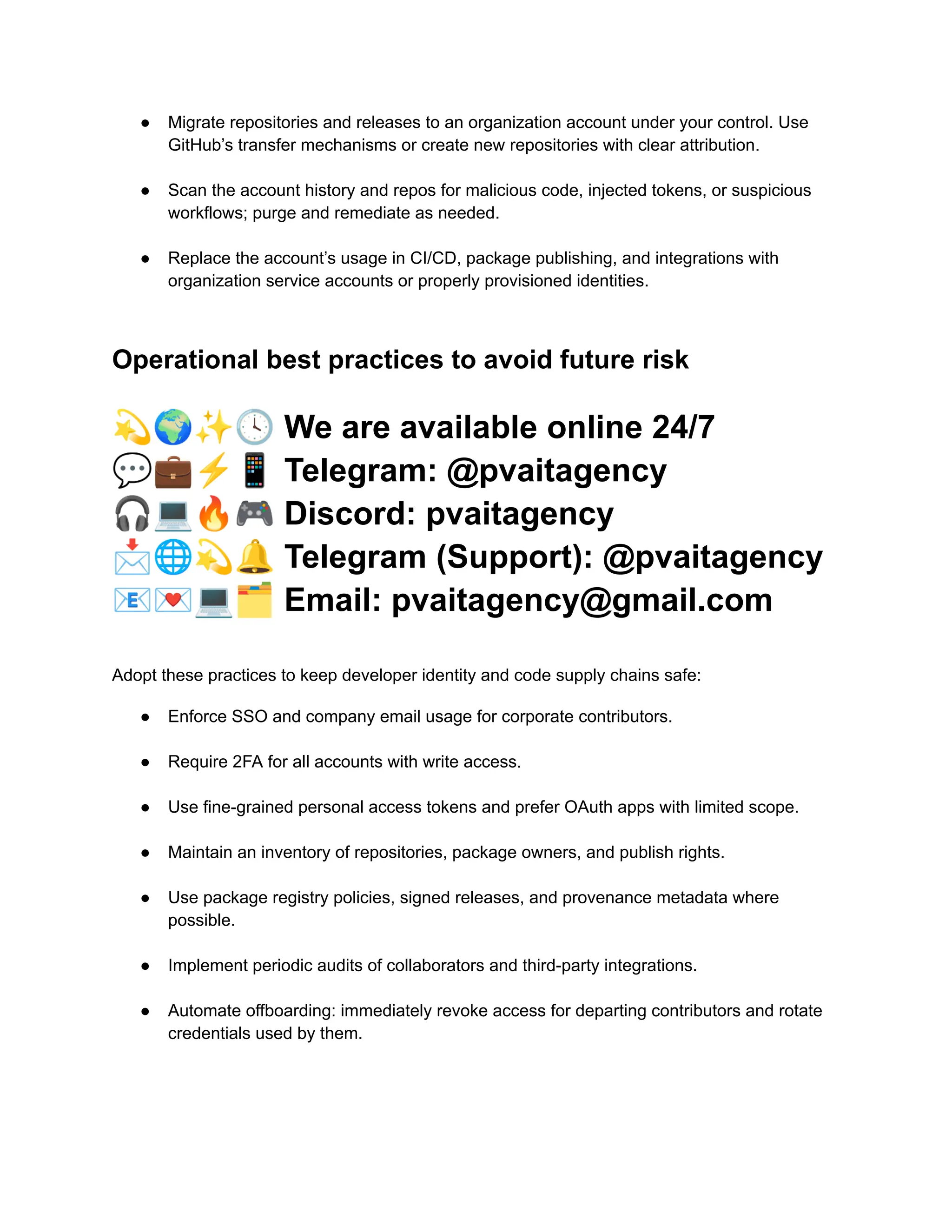 ●​ Migrate repositories and releases to an organization account under your control. Use
GitHub’s transfer mechanisms or create new repositories with clear attribution.​
●​ Scan the account history and repos for malicious code, injected tokens, or suspicious
workflows; purge and remediate as needed.​
●​ Replace the account’s usage in CI/CD, package publishing, and integrations with
organization service accounts or properly provisioned identities.​
Operational best practices to avoid future risk
💫🌍✨🕓We are available online 24/7
💬💼⚡️📱Telegram: @pvaitagency
🎧💻🔥🎮Discord: pvaitagency
📩🌐💫🔔Telegram (Support): @pvaitagency
📧💌💻🗂Email: pvaitagency@gmail.com
Adopt these practices to keep developer identity and code supply chains safe:
●​ Enforce SSO and company email usage for corporate contributors.​
●​ Require 2FA for all accounts with write access.​
●​ Use fine-grained personal access tokens and prefer OAuth apps with limited scope.​
●​ Maintain an inventory of repositories, package owners, and publish rights.​
●​ Use package registry policies, signed releases, and provenance metadata where
possible.​
●​ Implement periodic audits of collaborators and third-party integrations.​
●​ Automate offboarding: immediately revoke access for departing contributors and rotate
credentials used by them.​
 