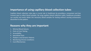 Capillary blood collection tube play a crucial role in healthcare by providing a convenient and less
invasive way to collect blood samples. By using capillary blood collection tubes, healthcare providers
can quickly and easily obtain the necessary blood samples for testing without causing unnecessary
discomfort to the patient.
Importance of using capillary blood collection tubes
Reasons why they are important
1. Minimal Blood Volume
2. Point-of-Care Testing
3. Accessibility
4. Specialized Tests
5. Pediatric and Geriatric Patients
6. Monitoring Chronic Conditions
7. Cost-Effectiveness
 
