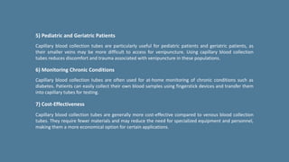 5) Pediatric and Geriatric Patients
Capillary blood collection tubes are particularly useful for pediatric patients and geriatric patients, as
their smaller veins may be more difficult to access for venipuncture. Using capillary blood collection
tubes reduces discomfort and trauma associated with venipuncture in these populations.
6) Monitoring Chronic Conditions
Capillary blood collection tubes are often used for at-home monitoring of chronic conditions such as
diabetes. Patients can easily collect their own blood samples using fingerstick devices and transfer them
into capillary tubes for testing.
7) Cost-Effectiveness
Capillary blood collection tubes are generally more cost-effective compared to venous blood collection
tubes. They require fewer materials and may reduce the need for specialized equipment and personnel,
making them a more economical option for certain applications.
 