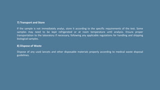 7) Transport and Store
If the sample is not immediately analyz, store it according to the specific requirements of the test. Some
samples may need to be kept refrigerated or at room temperature until analysis. Ensure proper
transportation to the laboratory if necessary, following any applicable regulations for handling and shipping
biological samples.
8) Dispose of Waste
Dispose of any used lancets and other disposable materials properly according to medical waste disposal
guidelines.
 