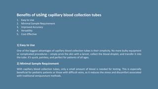 Benefits of using capillary blood collection tubes
1. Easy to Use
2. Minimal Sample Requirement
3. Improved Accuracy
4. Versatility
5. Cost-Effective
1) Easy to Use
One of the biggest advantages of capillary blood collection tubes is their simplicity. No more bulky equipment
or complicated procedures – simply prick the skin with a lancet, collect the blood droplet, and transfer it into
the tube. It’s quick, painless, and perfect for patients of all ages.
2) Minimal Sample Requirement
With capillary blood collection tubes, only a small amount of blood is needed for testing. This is especially
beneficial for pediatric patients or those with difficult veins, as it reduces the stress and discomfort associated
with traditional venipuncture methods.
 