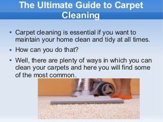The Ultimate Guide to Carpet
Cleaning





Carpet cleaning is essential if you want to
maintain your home clean and tidy at all times.
How can you do that?
Well, there are plenty of ways in which you can
clean your carpets and here you will find some
of the most common.

 