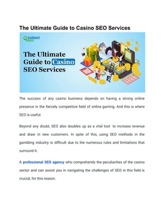 The Ultimate Guide to Casino SEO Services
The success of any casino business depends on having a strong online
presence in the fiercely competitive field of online gaming. And this is where
SEO is useful.
Beyond any doubt, SEO also doubles up as a vital tool to increase revenue
and draw in new customers. In spite of this, using SEO methods in the
gambling industry is difficult due to the numerous rules and limitations that
surround it.
A professional SEO agency who comprehends the peculiarities of the casino
sector and can assist you in navigating the challenges of SEO in this field is
crucial, for this reason.
 