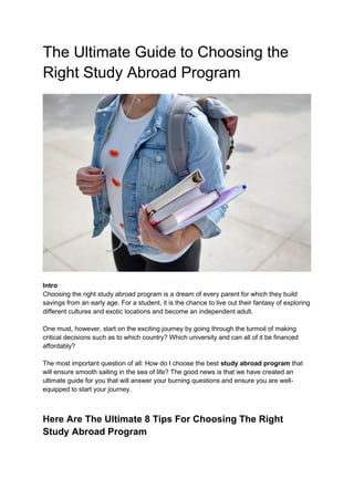 The Ultimate Guide to Choosing the
Right Study Abroad Program
Intro
Choosing the right study abroad program is a dream of every parent for which they build
savings from an early age. For a student, it is the chance to live out their fantasy of exploring
different cultures and exotic locations and become an independent adult.
One must, however, start on the exciting journey by going through the turmoil of making
critical decisions such as to which country? Which university and can all of it be financed
affordably?
The most important question of all: How do I choose the best study abroad program that
will ensure smooth sailing in the sea of life? The good news is that we have created an
ultimate guide for you that will answer your burning questions and ensure you are well-
equipped to start your journey.
Here Are The Ultimate 8 Tips For Choosing The Right
Study Abroad Program
 